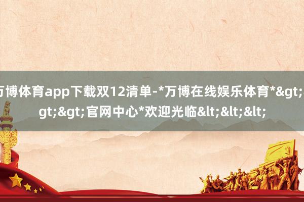 万博体育app下载双12清单-*万博在线娱乐体育*>>>官网中心*欢迎光临<<<