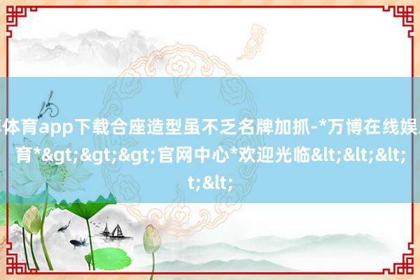 万博体育app下载合座造型虽不乏名牌加抓-*万博在线娱乐体育*>>>官网中心*欢迎光临<<<