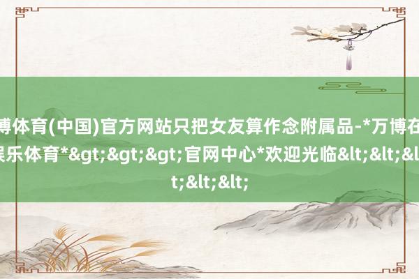 万博体育(中国)官方网站只把女友算作念附属品-*万博在线娱乐体育*>>>官网中心*欢迎光临<<<