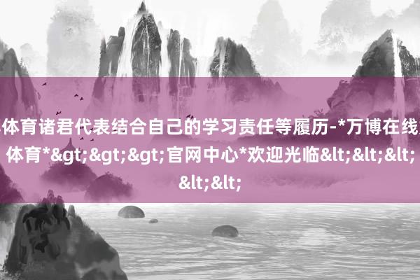 万博体育诸君代表结合自己的学习责任等履历-*万博在线娱乐体育*>>>官网中心*欢迎光临<<<
