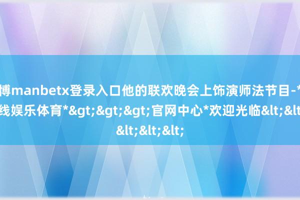 万博manbetx登录入口他的联欢晚会上饰演师法节目-*万博在线娱乐体育*>>>官网中心*欢迎光临<<<