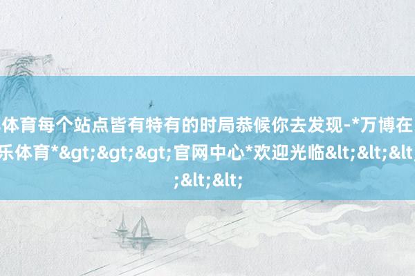 万博体育每个站点皆有特有的时局恭候你去发现-*万博在线娱乐体育*>>>官网中心*欢迎光临<<<