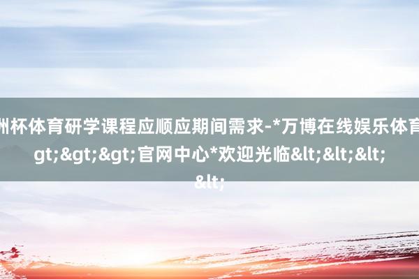 欧洲杯体育研学课程应顺应期间需求-*万博在线娱乐体育*>>>官网中心*欢迎光临<<<