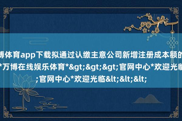 万博体育app下载拟通过认缴主意公司新增注册成本额的款式进行投资-*万博在线娱乐体育*>>>官网中心*欢迎光临<<<