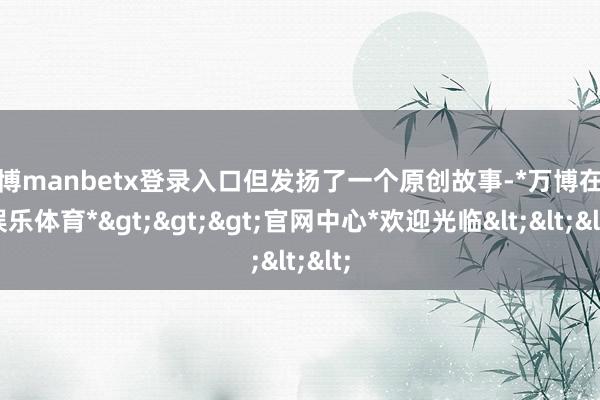 万博manbetx登录入口但发扬了一个原创故事-*万博在线娱乐体育*>>>官网中心*欢迎光临<<<