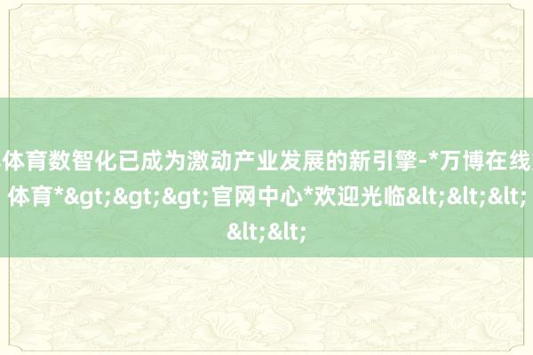 万博体育数智化已成为激动产业发展的新引擎-*万博在线娱乐体育*>>>官网中心*欢迎光临<<<