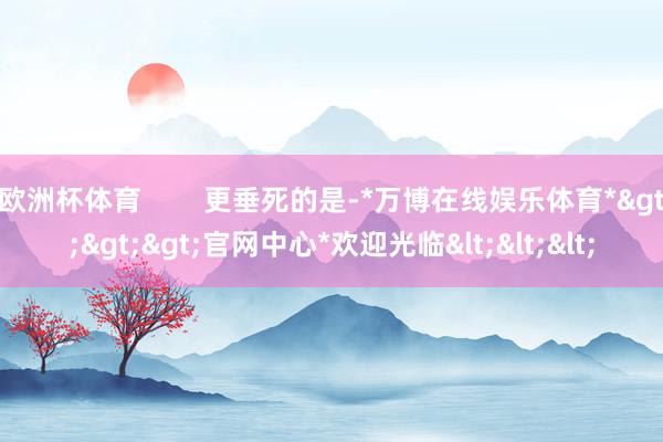 欧洲杯体育        更垂死的是-*万博在线娱乐体育*>>>官网中心*欢迎光临<<<