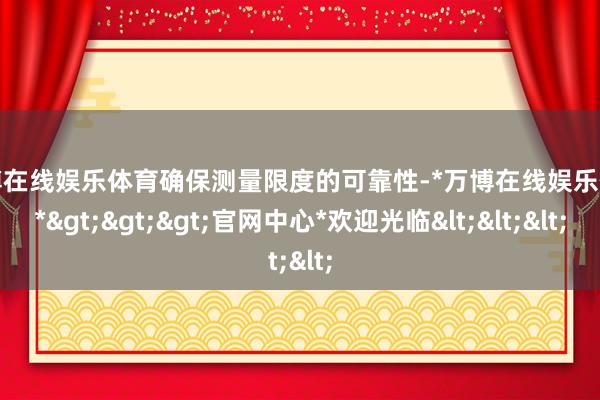 万博在线娱乐体育确保测量限度的可靠性-*万博在线娱乐体育*>>>官网中心*欢迎光临<<<