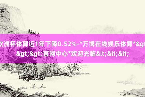 欧洲杯体育近1年下降0.52%-*万博在线娱乐体育*>>>官网中心*欢迎光临<<<