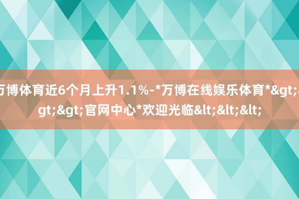 万博体育近6个月上升1.1%-*万博在线娱乐体育*>>>官网中心*欢迎光临<<<