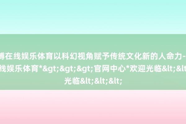 万博在线娱乐体育以科幻视角赋予传统文化新的人命力-*万博在线娱乐体育*>>>官网中心*欢迎光临<<<