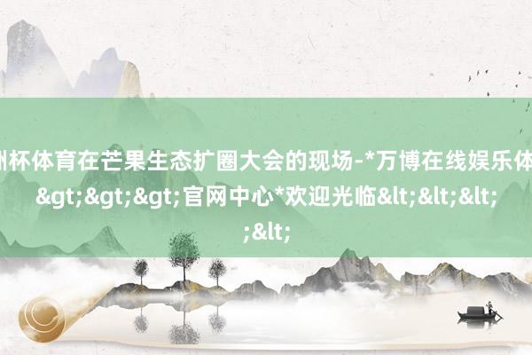 欧洲杯体育在芒果生态扩圈大会的现场-*万博在线娱乐体育*>>>官网中心*欢迎光临<<<