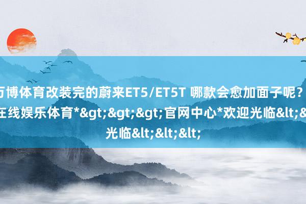 万博体育改装完的蔚来ET5/ET5T 哪款会愈加面子呢？-*万博在线娱乐体育*>>>官网中心*欢迎光临<<<
