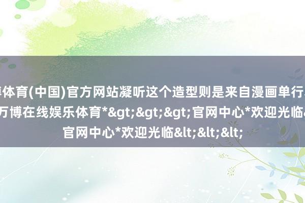 万博体育(中国)官方网站凝听这个造型则是来自漫画单行本第318话中-*万博在线娱乐体育*>>>官网中心*欢迎光临<<<