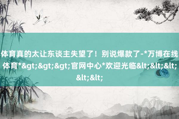万博体育真的太让东谈主失望了！别说爆款了-*万博在线娱乐体育*>>>官网中心*欢迎光临<<<