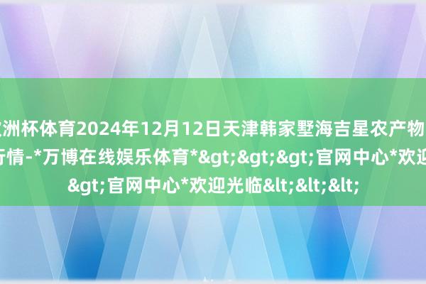 欧洲杯体育2024年12月12日天津韩家墅海吉星农产物物流有限公司价钱行情-*万博在线娱乐体育*>>>官网中心*欢迎光临<<<