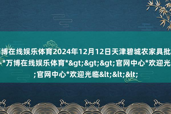 万博在线娱乐体育2024年12月12日天津碧城农家具批发市集价钱行情-*万博在线娱乐体育*>>>官网中心*欢迎光临<<<