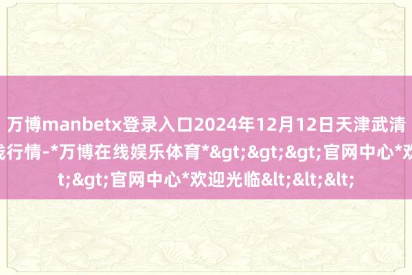 万博manbetx登录入口2024年12月12日天津武清大沙河批发市集价钱行情-*万博在线娱乐体育*>>>官网中心*欢迎光临<<<