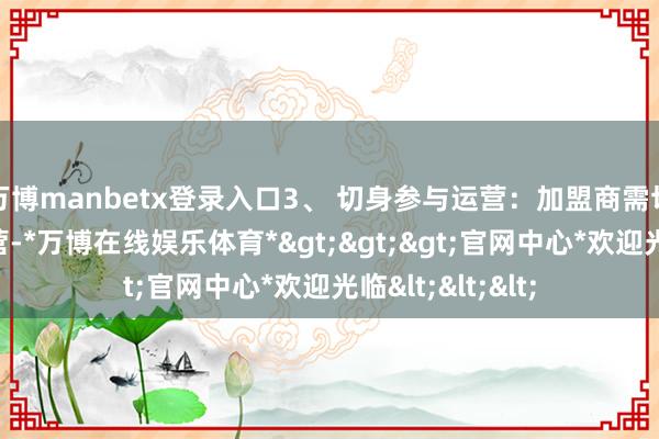 万博manbetx登录入口3、 切身参与运营：加盟商需切身参与门店运营-*万博在线娱乐体育*>>>官网中心*欢迎光临<<<