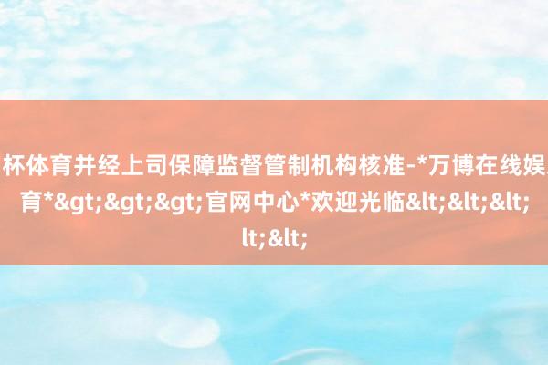 欧洲杯体育并经上司保障监督管制机构核准-*万博在线娱乐体育*>>>官网中心*欢迎光临<<<