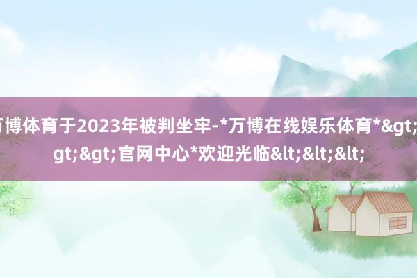 万博体育于2023年被判坐牢-*万博在线娱乐体育*>>>官网中心*欢迎光临<<<