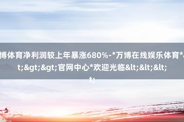 万博体育净利润较上年暴涨680%-*万博在线娱乐体育*>>>官网中心*欢迎光临<<<