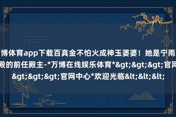 万博体育app下载百真金不怕火成神玉婆婆！她是宁雨蝶的师父，同期亦然云殿的前任殿主-*万博在线娱乐体育*>>>官网中心*欢迎光临<<<
