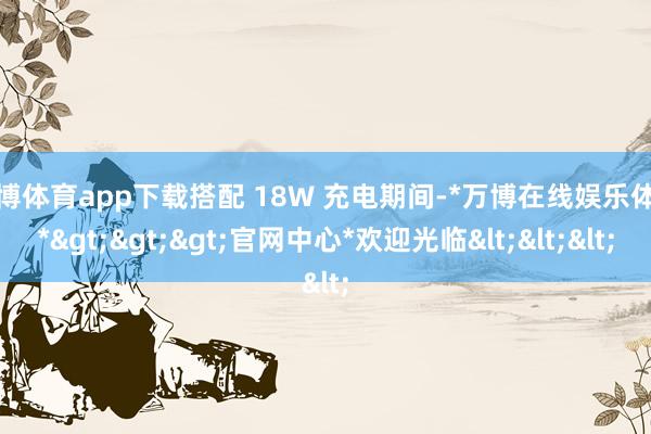 万博体育app下载搭配 18W 充电期间-*万博在线娱乐体育*>>>官网中心*欢迎光临<<<
