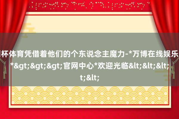 欧洲杯体育凭借着他们的个东说念主魔力-*万博在线娱乐体育*>>>官网中心*欢迎光临<<<