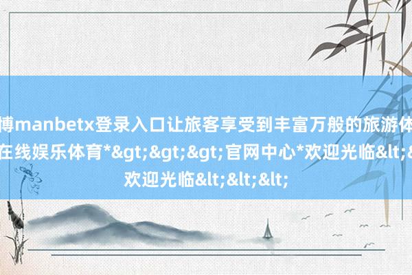 万博manbetx登录入口让旅客享受到丰富万般的旅游体验-*万博在线娱乐体育*>>>官网中心*欢迎光临<<<