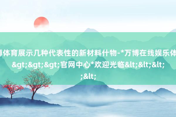 万博体育展示几种代表性的新材料什物-*万博在线娱乐体育*>>>官网中心*欢迎光临<<<