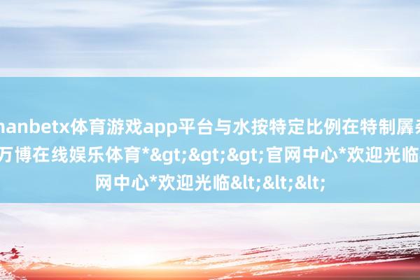 manbetx体育游戏app平台与水按特定比例在特制羼杂腔内羼杂-*万博在线娱乐体育*>>>官网中心*欢迎光临<<<