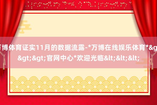 万博体育证实11月的数据流露-*万博在线娱乐体育*>>>官网中心*欢迎光临<<<