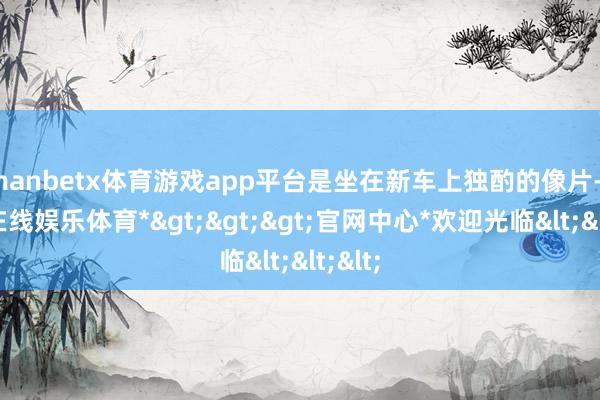 manbetx体育游戏app平台是坐在新车上独酌的像片-*万博在线娱乐体育*>>>官网中心*欢迎光临<<<