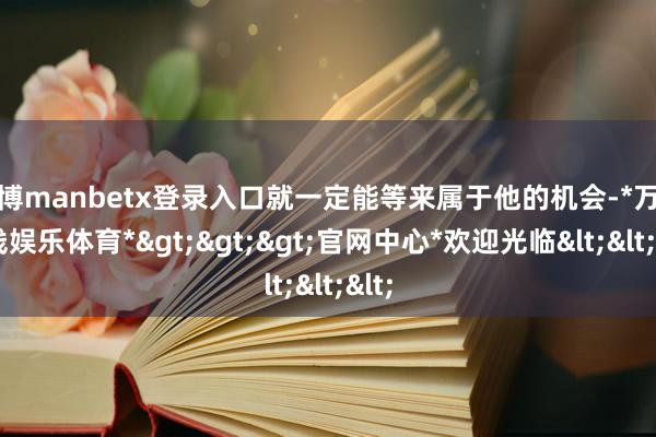 万博manbetx登录入口就一定能等来属于他的机会-*万博在线娱乐体育*>>>官网中心*欢迎光临<<<