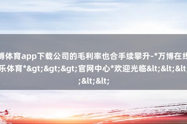 万博体育app下载公司的毛利率也合手续攀升-*万博在线娱乐体育*>>>官网中心*欢迎光临<<<