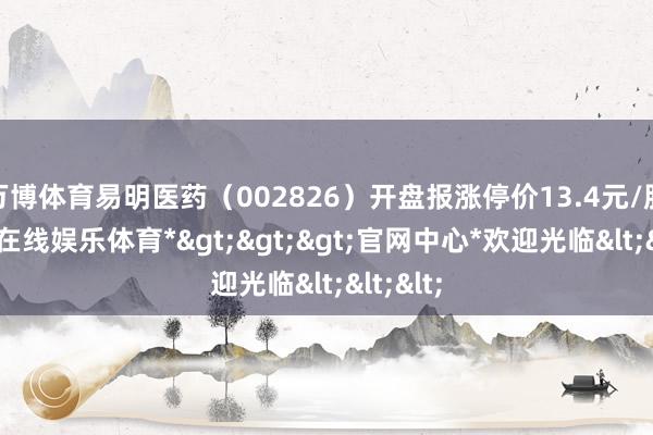 万博体育易明医药（002826）开盘报涨停价13.4元/股-*万博在线娱乐体育*>>>官网中心*欢迎光临<<<