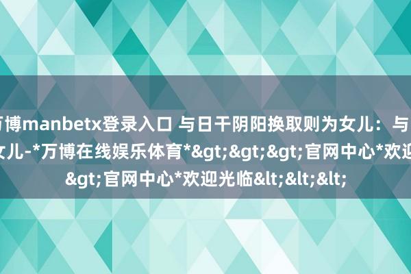 万博manbetx登录入口 与日干阴阳换取则为女儿：与日干阴阳相背则为女儿-*万博在线娱乐体育*>>>官网中心*欢迎光临<<<