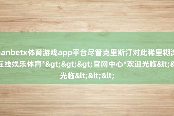 manbetx体育游戏app平台尽管克里斯汀对此稀里糊涂-*万博在线娱乐体育*>>>官网中心*欢迎光临<<<
