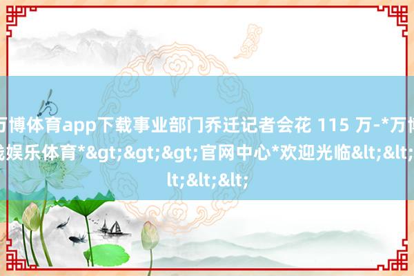 万博体育app下载事业部门乔迁记者会花 115 万-*万博在线娱乐体育*>>>官网中心*欢迎光临<<<