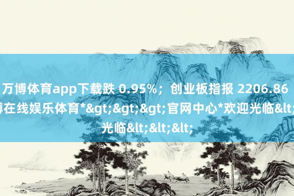 万博体育app下载跌 0.95%；创业板指报 2206.86 点-*万博在线娱乐体育*>>>官网中心*欢迎光临<<<