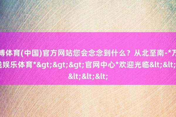 万博体育(中国)官方网站您会念念到什么？从北至南-*万博在线娱乐体育*>>>官网中心*欢迎光临<<<