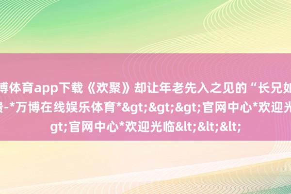 万博体育app下载《欢聚》却让年老先入之见的“长兄如父”形象逐步崩溃-*万博在线娱乐体育*>>>官网中心*欢迎光临<<<