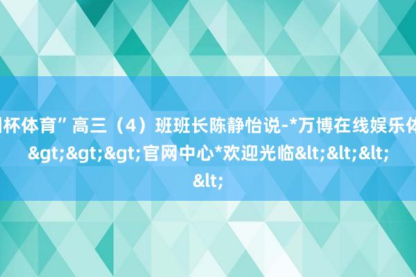 欧洲杯体育”高三（4）班班长陈静怡说-*万博在线娱乐体育*>>>官网中心*欢迎光临<<<
