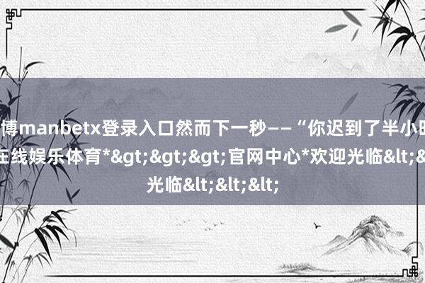 万博manbetx登录入口然而下一秒——“你迟到了半小时-*万博在线娱乐体育*>>>官网中心*欢迎光临<<<