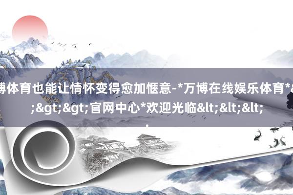 万博体育也能让情怀变得愈加惬意-*万博在线娱乐体育*>>>官网中心*欢迎光临<<<
