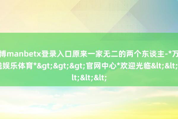 万博manbetx登录入口原来一家无二的两个东谈主-*万博在线娱乐体育*>>>官网中心*欢迎光临<<<