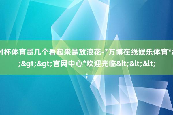 欧洲杯体育哥几个看起来是放浪花-*万博在线娱乐体育*>>>官网中心*欢迎光临<<<
