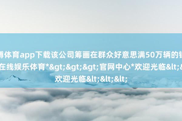 万博体育app下载该公司筹画在群众好意思满50万辆的销量-*万博在线娱乐体育*>>>官网中心*欢迎光临<<<