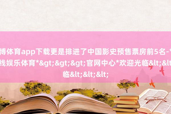万博体育app下载更是排进了中国影史预售票房前5名-*万博在线娱乐体育*>>>官网中心*欢迎光临<<<